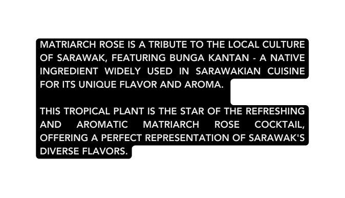 Matriarch Rose is a tribute to the local culture of Sarawak featuring Bunga Kantan a native ingredient widely used in Sarawakian cuisine for its unique flavor and aroma This tropical plant is the star of the refreshing and aromatic Matriarch Rose cocktail offering a perfect representation of Sarawak s diverse flavors